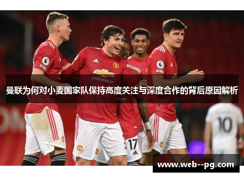 曼联为何对小麦国家队保持高度关注与深度合作的背后原因解析
