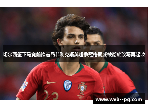 切尔西签下马竞前锋若昂菲利克斯英超争冠格局或被彻底改写再起波