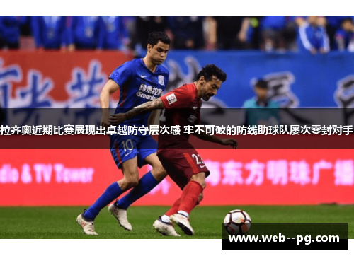 拉齐奥近期比赛展现出卓越防守层次感 牢不可破的防线助球队屡次零封对手