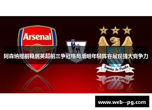 阿森纳提前稳居英超前三争冠格局渐明年轻阵容展现强大竞争力
