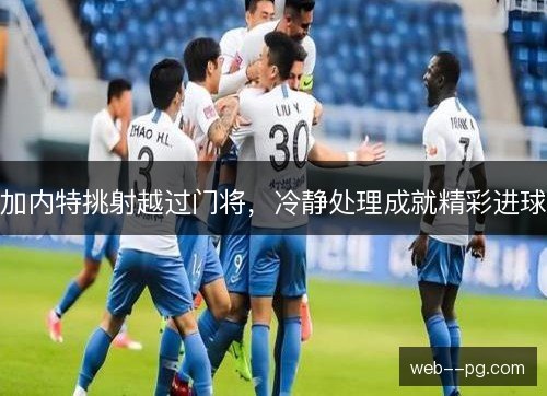 加内特挑射越过门将,冷静处理成就精彩进球 加内特挑射越过门将,冷静处理成就精彩进球